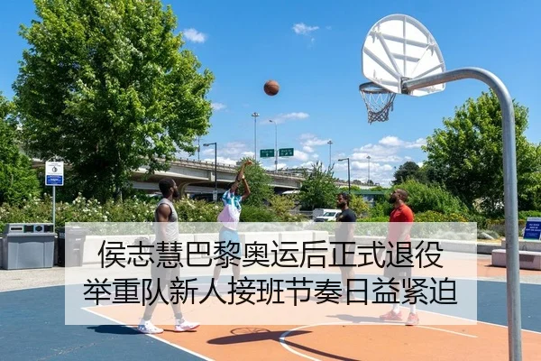 侯志慧巴黎奥运后正式退役 举重队新人接班节奏日益紧迫