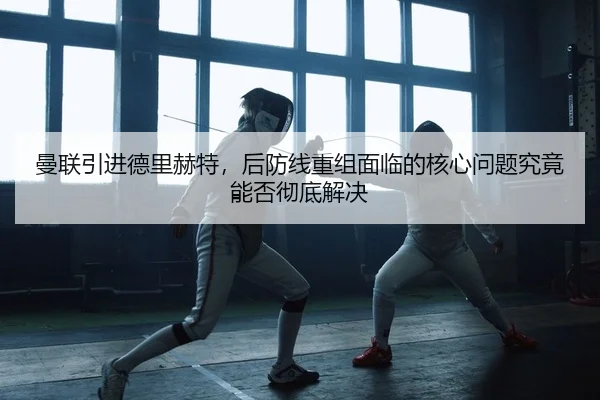 曼联引进德里赫特，后防线重组面临的核心问题究竟能否彻底解决